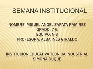 SEMANA INSTITUCIONAL
NOMBRE: MIGUEL ANGEL ZAPATA RAMIREZ
GRADO: 7-G
EQUIPO: N-3
PROFESORA: ALBA INÉS GIRALDO
INSTITUCION EDUCATIVA TECNICA INDUSTRIAL
SIMONA DUQUE

 