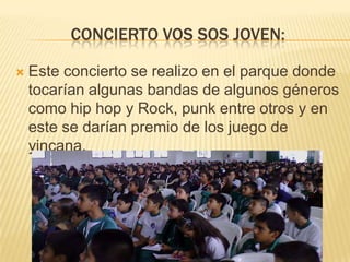 CONCIERTO VOS SOS JOVEN:


Este concierto se realizo en el parque donde
tocarían algunas bandas de algunos géneros
como hip hop y Rock, punk entre otros y en
este se darían premio de los juego de
yincana.

 
