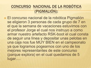 CONCURSO NACIONAL DE LA ROBÓTICA
(PIGMALIÓN):


El concurso nacional de la robótica Pigmalión
se eligieron 3 personas de cada grupo de 7 en
el que la semana de vacaciones estuvimos con
el profesor Jorge el cual nos instruyo a como
armar nuestro artefacto RSK-boot el cual consta
de seguir una línea y depositar unas pelotas en
una caja nos fue MUY BIEN en el campeonato
ya que logramos pogearnos con uno de los
mejores representantes de este concurso
(parque explora) en el cual quedamos de 5
lugar….

 