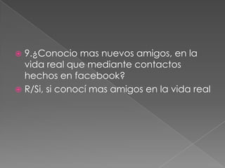 9.¿Conocio mas nuevos amigos, en la
vida real que mediante contactos
hechos en facebook?
 R/Si, si conocí mas amigos en la vida real


 