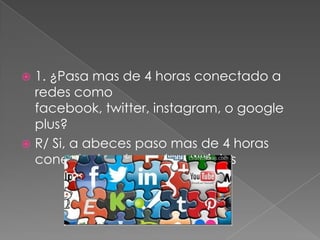 1. ¿Pasa mas de 4 horas conectado a
redes como
facebook, twitter, instagram, o google
plus?
 R/ Si, a abeces paso mas de 4 horas
conectado a las redes sociales


 
