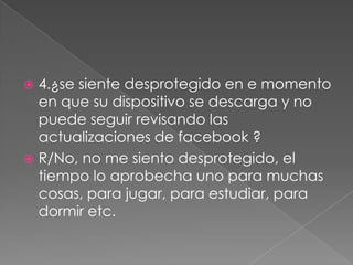 4.¿se siente desprotegido en e momento
en que su dispositivo se descarga y no
puede seguir revisando las
actualizaciones de facebook ?
 R/No, no me siento desprotegido, el
tiempo lo aprobecha uno para muchas
cosas, para jugar, para estudiar, para
dormir etc.


 