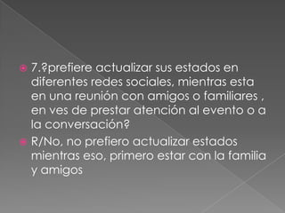 7.?prefiere actualizar sus estados en
diferentes redes sociales, mientras esta
en una reunión con amigos o familiares ,
en ves de prestar atención al evento o a
la conversación?
 R/No, no prefiero actualizar estados
mientras eso, primero estar con la familia
y amigos


 