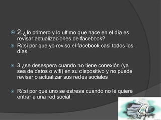 

2.¿lo primero y lo ultimo que hace en el día es



revisar actualizaciones de facebook?
R/:si por que yo reviso el facebook casi todos los
días



3.¿se desespera cuando no tiene conexión (ya
sea de datos o wifi) en su dispositivo y no puede
revisar o actualizar sus redes sociales



R/:si por que uno se estresa cuando no le quiere
entrar a una red social

 