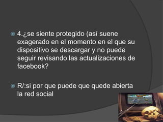 

4.¿se siente protegido (así suene
exagerado en el momento en el que su
dispositivo se descargar y no puede
seguir revisando las actualizaciones de
facebook?



R/:si por que puede que quede abierta
la red social

 