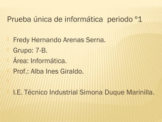 Prueba única de informática periodo º1

   Fredy Hernando Arenas Serna.
   Grupo: 7-B.
   Área: Informática.
   Prof.: Alba Ines Giraldo.


   I.E. Técnico Industrial Simona Duque Marinilla.
 