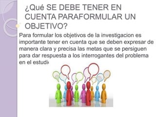 ¿Qué SE DEBE TENER EN
CUENTA PARAFORMULAR UN
OBJETIVO?
Para formular los objetivos de la investigacion es
importante tener en cuenta que se deben expresar de
manera clara y precisa las metas que se persiguen
para dar respuesta a los interrogantes del problema
en el estudio.
 