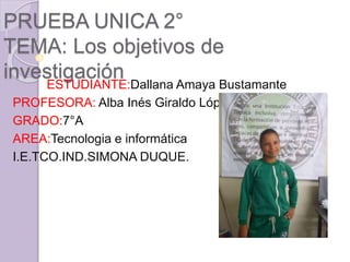 PRUEBA UNICA 2°
TEMA: Los objetivos de
investigación
ESTUDIANTE:Dallana Amaya Bustamante
PROFESORA: Alba Inés Giraldo López
GRADO:7°A
AREA:Tecnologia e informática
I.E.TCO.IND.SIMONA DUQUE.
 