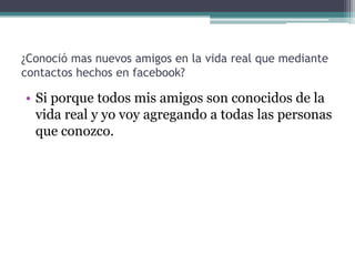 ¿Conoció mas nuevos amigos en la vida real que mediante
contactos hechos en facebook?

• Si porque todos mis amigos son conocidos de la
vida real y yo voy agregando a todas las personas
que conozco.

 