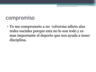 compromiso
• Yo me comprometo a no volverme adicto alas
redes sociales porque esta no lo son todo y es
mas importante el deporte que nos ayuda a tener
disciplina.

 