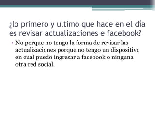 ¿lo primero y ultimo que hace en el día
es revisar actualizaciones e facebook?
• No porque no tengo la forma de revisar las
actualizaciones porque no tengo un dispositivo
en cual puedo ingresar a facebook o ninguna
otra red social.

 