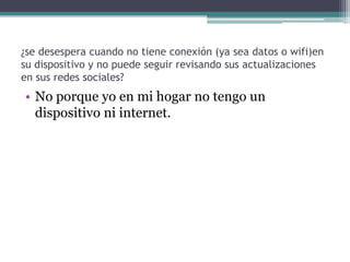 ¿se desespera cuando no tiene conexión (ya sea datos o wifi)en
su dispositivo y no puede seguir revisando sus actualizaciones
en sus redes sociales?

• No porque yo en mi hogar no tengo un
dispositivo ni internet.

 
