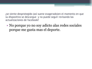 ¿se siente desprotegido (así suene exagerado)en el momento en que
su dispositivo se descargue y no puede seguir revisando las
actualizaciones de facebook?

• No porque yo no soy adicto alas redes sociales
porque me gusta mas el deporte.

 