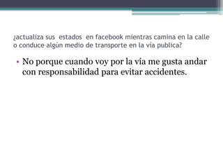 ¿actualiza sus estados en facebook mientras camina en la calle
o conduce algún medio de transporte en la vía publica?

• No porque cuando voy por la vía me gusta andar
con responsabilidad para evitar accidentes.

 