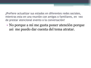 ¿Prefiere actualizar sus estados en diferentes redes sociales,
mientras esta en una reunión con amigos o familiares, en vez
de prestar atencional evento o la conversación?

• No porque a mi me gusta poner atención porque
asi me puedo dar cuenta del tema atratar.

 