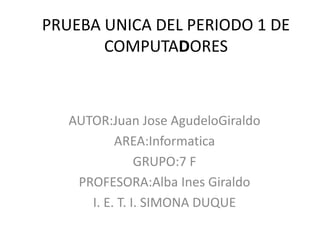 PRUEBA UNICA DEL PERIODO 1 DE
       COMPUTADORES



   AUTOR:Juan Jose AgudeloGiraldo
           AREA:Informatica
                GRUPO:7 F
    PROFESORA:Alba Ines Giraldo
      I. E. T. I. SIMONA DUQUE
 