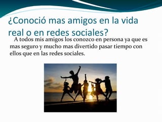 ¿Conoció mas amigos en la vida
real o en redes sociales?

A todos mis amigos los conozco en persona ya que es
mas seguro y mucho mas divertido pasar tiempo con
ellos que en las redes sociales.

 
