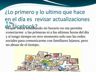 ¿Lo primero y lo ultimo que hace
en el día es revisar actualizaciones
No …
deque estoy estudiando mi horario no me permite
Ya facebook?
conectarme a las primeras ni a las ultimas horas del día
y si tengo tiempo en otro momento solo uso las redes
sociales para comunicarme con familiares lejanos, pero
no abuso de el tiempo.

 