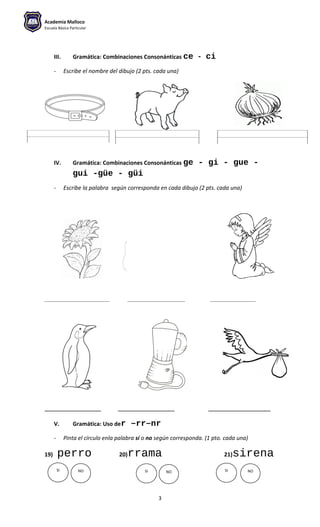Academia Malloco
Escuela Básica Particular
III. Gramática: Combinaciones Consonánticas ce - ci
- Escribe el nombre del dibujo (2 pts. cada una)
IV. Gramática: Combinaciones Consonánticas ge - gi - gue -
gui -güe - güi
- Escribe la palabra según corresponda en cada dibujo (2 pts. cada una)
__________________________ _______________________ __________________
__________ __________ ___________
V. Gramática: Uso der –rr–nr
- Pinta el círculo enla palabra sí o no según corresponda. (1 pto. cada una)
19) perro 20)rrama 21)sirena
3
SI NO SI SINO NO
 