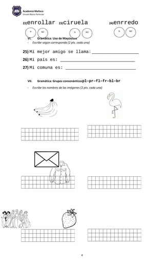 Academia Malloco
Escuela Básica Particular
22)enrollar 23)ciruela 24)enrredo
VI. Gramática: Uso de Mayúscula
- Escribe según corresponda (2 pts. cada una)
25) Mi mejor amigo se llama: ______________________
26) Mi país es: ___________________________________
27) Mi comuna es: _________________________________
VII. Gramática: Grupos consonánticospl–pr–fl–fr–bl–br
- Escribe los nombres de las imágenes (2 pts. cada una)
4
SI SI SINO NO NO
 
