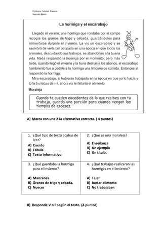 Profesora: Soledad Aravena.
Segundo Básico
A) Marca con una X la alternativa correcta. ( 4 puntos)
1. ¿Qué tipo de texto acabas de
leer?
A) Cuento
B) Fabula
C) Texto Informativo
2. ¿Qué es una moraleja?
A) Enseñanza
B) Un ejemplo
C) Un título.
3. ¿Qué guardaba la hormiga
para el invierno?
A) Manzanas
B) Granos de trigo y cebada.
C) Nueces
4. ¿Qué trabajos realizaran las
hormigas en el invierno?
A) Tejer
B) Juntar alimento
C) No trabajaban
B) Responde V o F según el texto. (4 puntos)
 