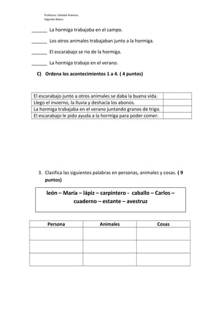 Profesora: Soledad Aravena.
Segundo Básico
______ La hormiga trabajaba en el campo.
______ Los otros animales trabajaban junto a la hormiga.
______ El escarabajo se rio de la hormiga.
______ La hormiga trabajo en el verano.
C) Ordena los acontecimientos 1 a 4. ( 4 puntos)
El escarabajo junto a otros animales se daba la buena vida.
Llego el invierno, la lluvia y deshacía los abonos.
La hormiga trabajaba en el verano juntando granos de trigo.
El escarabajo le pido ayuda a la hormiga para poder comer.
3. Clasifica las siguientes palabras en personas, animales y cosas. ( 9
puntos)
Persona Animales Cosas
león – María – lápiz – carpintero - caballo – Carlos –
cuaderno – estante – avestruz
 