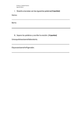 Profesora: Soledad Aravena.
Segundo Básico
7. Inventa oraciones con las siguientes palabras( 4 puntos)
Horno:
_____________________________________________________________________________
Barro:
8. Separa las palabras y escribe la oración. ( 4 puntos)
Unesqueletoestaenellaboratorio.
____________________________________________________________
Elquesoestaenelrefrigerador.
____________________________________________________________
 