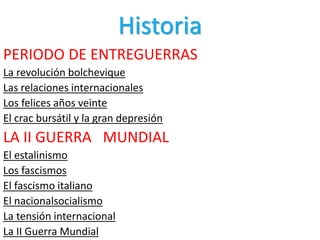 Historia
PERIODO DE ENTREGUERRAS
La revolución bolchevique
Las relaciones internacionales
Los felices años veinte
El crac bursátil y la gran depresión
LA II GUERRA MUNDIAL
El estalinismo
Los fascismos
El fascismo italiano
El nacionalsocialismo
La tensión internacional
La II Guerra Mundial