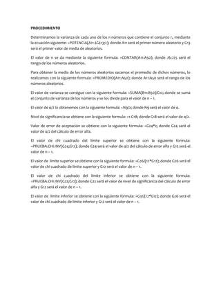 PROCEDIMIENTO
Determinamos la varianza de cada uno de los n números que contiene el conjunto ri, mediante
la ecuación siguiente: =POTENCIA(A11-$G$13;2); donde A11 será el primer número aleatorio y G13
será el primer valor de media de aleatorios.
El valor de n se da mediante la siguiente formula: =CONTAR(A11:A50); donde J6:J25 será el
rango de los números aleatorios.
Para obtener la media de los números aleatorios sacamos el promedio de dichos números, lo
realizamos con la siguiente formula: =PROMEDIO(A11:A50); donde A11:A50 será el rango de los
números aleatorios.
El valor de varianza se consigue con la siguiente formula: =SUMA(B11:B50)/G12; donde se suma
el conjunto de varianza de los números y se los divide para el valor de n – 1.
El valor de α/2 lo obtenemos con la siguiente formula: =N9/2; donde N9 será el valor de α.
Nivel de significancia se obtiene con la siguiente formula: =1-G18; donde G18 será el valor de α/2.
Valor de error de aceptación se obtiene con la siguiente formula: =G24*2; donde G24 será el
valor de α/2 del cálculo de error alfa.
El valor de chi cuadrado del límite superior se obtiene con la siguiente formula:
=PRUEBA.CHI.INV(G24;G12); donde G24 será el valor de α/2 del cálculo de error alfa y G12 será el
valor de n – 1.
El valor de límite superior se obtiene con la siguiente formula: =G26/(12*G12); donde G26 será el
valor de chi cuadrado de límite superior y G12 será el valor de n – 1.
El valor de chi cuadrado del límite inferior se obtiene con la siguiente formula:
=PRUEBA.CHI.INV(G22;G12); donde G22 será el valor de nivel de significancia del cálculo de error
alfa y G12 será el valor de n – 1.
El valor de límite inferior se obtiene con la siguiente formula: =G31/(12*G12); donde G26 será el
valor de chi cuadrado de límite inferior y G12 será el valor de n – 1.
 