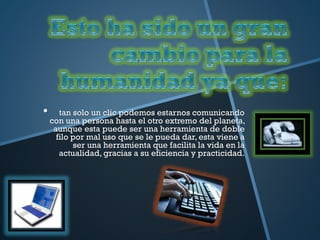 • tan solo un clic podemos estarnos comunicando
con una persona hasta el otro extremo del planeta,
aunque esta puede ser una herramienta de doble
filo por mal uso que se le pueda dar, esta viene a
ser una herramienta que facilita la vida en la
actualidad, gracias a su eficiencia y practicidad.
 