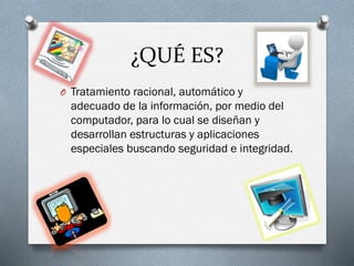 ¿QUÉ ES?
O Tratamiento racional, automático y
adecuado de la información, por medio del
computador, para lo cual se diseñan y
desarrollan estructuras y aplicaciones
especiales buscando seguridad e integridad.
 