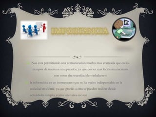  Nos esta permitiendo una comunicación mucho mas avanzada que en los
tiempos de nuestros antepasados, ya que nos es mas fácil comunicarnos
con otros sin necesidad de trasladarnos
 la informática es un instrumento que se ha vuelto indispensable en la
sociedad moderna, ya que gracias a esta se pueden realizar desde
actividades simples como una tarea escolar
 