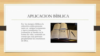 APLICACION BÌBLICA
En los tiempos bíblicos la
selección estaba presente
tanto en antiguo testamento
y nuevo testamento. La
evaluación se basaba en la
forma de vida y teniendo en
cuenta que esas personas
proclamarían las enseñanzas
de Dios.
 