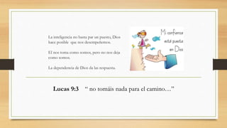 La inteligencia no basta par un puesto, Dios
hace posible que nos desempeñemos.
El nos toma como somos, pero no nos deja
como somos.
La dependencia de Dios da las respuesta.
Lucas 9:3 “ no tomáis nada para el camino…”
 