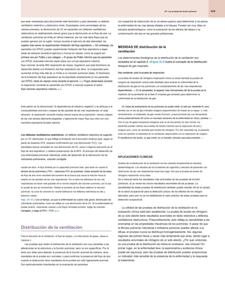 419
25 • Las pruebas de función pulmonar
25 • Las pruebas de función pulmonar
25 • Las pruebas de función pulmonar
con sospecha de obstrucción de la vía aérea superior para determinar si se asocia
la enfermedad de las vías aéreas distales a la tráquea. Pueden ser muy útiles en
estudios epidemiológicos, como la evaluación de los efectos del tabaco o la
contaminación del aire en las grandes poblaciones.
MEDIDAS DE distribución de la
ventilación
Los determinantes fisiológicos de la distribución de la ventilación son
revisados ​​en el capítulo 4. eFigure 25-9 ilustra el concepto de la distribución
revisados ​​en el capítulo 4. eFigure 25-9 ilustra el concepto de la distribución
revisados ​​en el capítulo 4. eFigure 25-9 ilustra el concepto de la distribución
desigual de gas inspirado.
Gas residente, solo la prueba de respiración
La prueba de lavado de nitrógeno respiración única (a veces llamada la prueba de
oxígeno de respiración única) está diseñado para evaluar la uniformidad de la
distribución de gas en los pulmones y el comportamiento de las vías respiratorias
dependientes. 101 En la actualidad, el aspecto más clínicamente útil de la prueba es la
dependientes. 101 En la actualidad, el aspecto más clínicamente útil de la prueba es la
dependientes. 101 En la actualidad, el aspecto más clínicamente útil de la prueba es la
medición de la pendiente de la fase III (meseta gas alveolar) para determinar la
uniformidad de la distribución de gas.
Un índice de aclaramiento de los pulmones se puede medir no sólo por residente N 2 sino
Un índice de aclaramiento de los pulmones se puede medir no sólo por residente N 2 sino
Un índice de aclaramiento de los pulmones se puede medir no sólo por residente N 2 sino
también por el uso de gas indicador exógeno espectrómetro de masas de un espec- o, más
recientemente, un analizador de gas novela (Innocor), proporcionando así una herramienta
clínica potencialmente útil como un marcador temprano de la enfermedad en niños y adultos. 110
clínica potencialmente útil como un marcador temprano de la enfermedad en niños y adultos. 110
Con el uso de gases trazadores exógenos que no se encuentran en aire normal, los
pacientes pueden realizar las pruebas de lavado mientras que la respiración de aire y
oxígeno puro, como se necesita para lavado de nitrógeno. Por aire respirable ing, el paciente
evita los cambios no deseados en la ventilación relacionados con la respiración de oxígeno.
El hexafluoruro de azufre, un gas inerte, es un trazador utilizado para este propósito. 111
El hexafluoruro de azufre, un gas inerte, es un trazador utilizado para este propósito. 111
APLICACIONES CLÍNICAS
Análisis de la distribución de la ventilación se han utilizado ampliamente en estudios
epidemiológicos. Los estudios de los fumadores de cigarrillos y estudios de pacientes con
obstrucción de las vías respiratorias leves han suge- rido que la prueba de lavado de
nitrógeno respiración única (fase
III) a menudo tiene los resultados más anormales de las pruebas de función
pulmonar, la ya veces los únicos resultados anormales de las pruebas. La
sensibilidad de estas pruebas de distribución también puede resultar útil en el campo
de la salud ocupacional para la detección precoz de los efectos de los riesgos
laborales, pero aún no se ha establecido el valor práctico de estas pruebas para la
detección ocupacional.
La utilidad de las pruebas de distribución de la ventilación en la
evaluación clínica está bien establecida. La prueba de lavado de nitrógeno
de un solo aliento tiene resultados anormales en tanto restrictiva y defectos
ventilatorios obstructivos. Presumiblemente, esto refleja su sensibilidad a las
anomalías en las propiedades mecánicas de los pulmones. A pesar de que
la fibrosis pulmonar intersticial o enfisema pulmonar pueden afectar a la
difusa, el proceso nunca se distribuye homogéneamente. Así, algunas
regiones del pulmón llenar y vaciar más lentamente que otras, dando lugar a
resultados anormales de nitrógeno de un solo aliento. ¿Por qué, entonces,
es una prueba de la distribución se indica en evaluacio- nes clínicas? En
primer lugar, en la enfermedad leve, la espirometría y evidencia clínica
puede ser equívoca, pero las pruebas de distribución pueden proporcionar
un indicador más sensible de la presencia de la enfermedad y la respuesta
al tratamiento.
que sean necesarias para documentar este fenómeno y para descartar un defecto
ventilatorio restrictivo y obstructivo mixto. Expresados ​​como porcentajes de los
valores previstos, la disminución de VC en pacientes con defectos ventilatorios
obstructivos es relativamente menos grave que la disminución en el flujo de aire. La
ventilación pulmonar se limita en última instancia, por los más altos flujos que se
pueden generar por el sujeto. Incluso durante el ejercicio de alta intensidad, los
sujetos más sanos no experimentan limitación del flujo espiratorio. 84 Sin embargo, los
sujetos más sanos no experimentan limitación del flujo espiratorio. 84 Sin embargo, los
sujetos más sanos no experimentan limitación del flujo espiratorio. 84 Sin embargo, los
pacientes con EPOC pueden experimentar limitación del flujo espiratorio a bajas
tasas de esfuerzo durante el ejercicio o incluso en reposo, como se sugirió por
primera vez por Potter y sus colegas. 84 El grupo de Potter informó que los pacientes
primera vez por Potter y sus colegas. 84 El grupo de Potter informó que los pacientes
primera vez por Potter y sus colegas. 84 El grupo de Potter informó que los pacientes
con EPOC avanzada menudo sopla sobre sus curvas espiratorio máximo
flujo-volumen durante ING respiración de marea. Sugirieron que este fenómeno se
desarrolla debido a la limitación del flujo espiratorio (es decir, la incapacidad para
aumentar el flujo más allá de un límite a un volumen pulmonar dado). El fenómeno
de la limitación del flujo espiratorio se ha estudiado ampliamente en los pacientes
con EPOC, tanto en reposo como durante el ejercicio. 85,86 Flujos observados durante
con EPOC, tanto en reposo como durante el ejercicio. 85,86 Flujos observados durante
con EPOC, tanto en reposo como durante el ejercicio. 85,86 Flujos observados durante
la respiración corriente en pacientes con EPOC a menudo superan el sobre
flujo-volumen espiratorio máximo. 84,85
flujo-volumen espiratorio máximo. 84,85
Este patrón se ha denominado "la dependencia de esfuerzo negativa" y se atribuye a la
compresibilidad anormal o colapso de las paredes de las vías respiratorias; en esta
situación, la respiración corriente implica menos fuerza de la espiración, menos colapso
de las vías aéreas altamente plegables, y ligeramente mayor flujo que visto con una
maniobra espiratoria forzada máxima.
Los defectos ventilatorios restrictivos. Un defecto ventilatorio restrictivo es sugerido
Los defectos ventilatorios restrictivos. Un defecto ventilatorio restrictivo es sugerido
por un VC disminuido, lo que refleja la limitación de la excursión torácica (que, según el
panel de expertos ATS, requiere confirmación por una disminución TLC). Los
resultados típicos consisten en una disminución de VC, poca o ninguna reducción en el
flujo de aire espiratorio, y relativa preservación de la MVV. Al principio del desarrollo de
una enfermedad pulmonar intersticial, antes del desarrollo de la disminución de los
volúmenes pulmonares, volumen corregido
volúmenes pulmonares, volumen corregido
caudal (es decir, el flujo dividida por la capacidad pulmonar total, para tener en cuenta el
tamaño de los pulmones) y FEV 1 / relaciones FVC se aumentan. Estas aumento de las tasas
tamaño de los pulmones) y FEV 1 / relaciones FVC se aumentan. Estas aumento de las tasas
tamaño de los pulmones) y FEV 1 / relaciones FVC se aumentan. Estas aumento de las tasas
de flujo de aire como resultado del aumento de la fuerza que causa la tracción hacia el
exterior en las paredes de las vías respiratorias. Por lo tanto los diámetros de las vías
respiratorias se hacen más grandes de lo normal respecto del volumen pulmonar, por lo que
el caudal de aire se incrementan. Debido al aumento de los flujos relativos al volumen
pulmonar, la curva de volumen en caudal habitual en los defectos restrictivas es alto y
estrecho (véase
Higo. 25-15 ). Con el tiempo, ya que la enfermedad se vuelve más grave, disminuyen los
Higo. 25-15 ). Con el tiempo, ya que la enfermedad se vuelve más grave, disminuyen los
volúmenes pulmonares, como se refleja en una disminución de la VC. Si la enfermedad se
puede revertir, volúmenes vuelven a los flujos normales primero, luego de volumen
corregido, y luego el FEV 1 / FVC. 98-100
corregido, y luego el FEV 1 / FVC. 98-100
corregido, y luego el FEV 1 / FVC. 98-100
corregido, y luego el FEV 1 / FVC. 98-100
Distribución de la ventilación
Para la discusión de la ventilación, el flujo de sangre, y el intercambio de gases, véase el
Capítulo 4
Las pruebas que miden la distribución de la ventilación son muy sensibles a las
alteraciones en la estructura y la función pulmonar, pero no son específicos. Por lo
tanto son útiles para detectar la presencia de la función anormal de mañana, otros
resultados de la prueba son normales, o para confirmar la presencia del flujo de aire
cuando la obstrucción otros resultados de la prueba son sólo ligeramente anormal.
Son particularmente importantes en la evaluación de pacientes
 