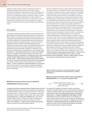 PARTE 2 • Diagnóstico y Evaluación de Enfermedades Respiratorias
PARTE 2 • Diagnóstico y Evaluación de Enfermedades Respiratorias
PARTE 2 • Diagnóstico y Evaluación de Enfermedades Respiratorias
420
todos los fines prácticos (a menos que la prueba se repite con frecuencia durante un
corto período de tiempo). Las moléculas de monóxido de carbono difundirse a través
de la membrana, se disuelven en el plasma, y ​​luego se combinan con la hemoglobina.
El monóxido de carbono tiene una alta afinidad por la hemoglobina, 210 veces la de
oxígeno; de este modo monóxido de carbono en la proximidad de una molécula de
hemoglobina se une ávidamente a ella, y la presión parcial de monóxido de carbono
disuelto sigue siendo muy baja. Excepto en un paciente con anemia grave, los sitios
de unión disponibles para monóxido de carbono son tan numerosas que no pueden
ser saturados por el número de moléculas de monóxido de carbono que se difunden a
partir de los espacios de aire a la sangre capilar a las bajas concentraciones de
carbono monóxido utilizado en la prueba. Por lo tanto la transferencia de monóxido de
carbono no está limitada por el flujo sanguíneo pulmonar; en lugar, que está limitado
principalmente por la tasa de fusión di- alveolar-capilar y, en menor medida, por la
velocidad de difusión de color rojo sangre de la membrana celular y la velocidad de
reacción química entre la hemoglobina y el monóxido de carbono. La transferencia de
monóxido de carbono, por tanto, puede considerarse como una medida de la
superficie capilar disponible para el intercambio gaseoso. Por el contrario, los gases
como el freón, el óxido nitroso, y lene acety- son igualmente solubles en los tejidos del
pulmón y de la sangre, ya que no se combinan químicamente con componentes de la
sangre. Estos gases se difunden a través de las membranas alveolares-capilar y
saturan rápidamente el plasma; una mayor difusión se ventila pre hasta que la sangre
fresca entra en los capilares pulmonares. Así, estos gases pueden ser utilizados para
estimar el flujo de sangre pulmonar capilar a las unidades pulmonares ventiladas. Hay
algunas diferencias importantes en la transferencia de monóxido de carbono y
oxígeno. Tanto el plasma y hemoglobina contienen oxígeno (pero no el monóxido de
carbono) cuando la sangre venosa mixta entra en los capilares pulmonares. La tasa
de difusión de oxígeno en la sangre depende del capilar alveolar- P O 2 diferencia. Como
de difusión de oxígeno en la sangre depende del capilar alveolar- P O 2 diferencia. Como
de difusión de oxígeno en la sangre depende del capilar alveolar- P O 2 diferencia. Como
de difusión de oxígeno en la sangre depende del capilar alveolar- P O 2 diferencia. Como
el oxígeno atraviesa las membranas capilares alveolar-, capilar P O 2 aumenta,
el oxígeno atraviesa las membranas capilares alveolar-, capilar P O 2 aumenta,
el oxígeno atraviesa las membranas capilares alveolar-, capilar P O 2 aumenta,
el oxígeno atraviesa las membranas capilares alveolar-, capilar P O 2 aumenta,
disminuye la reserva P alveolocapilar O 2 diferencia, y retrasa la difusión. Por lo tanto,
disminuye la reserva P alveolocapilar O 2 diferencia, y retrasa la difusión. Por lo tanto,
disminuye la reserva P alveolocapilar O 2 diferencia, y retrasa la difusión. Por lo tanto,
disminuye la reserva P alveolocapilar O 2 diferencia, y retrasa la difusión. Por lo tanto,
antes de calcular la capacidad de difusión del oxígeno, la sangre P O 2
antes de calcular la capacidad de difusión del oxígeno, la sangre P O 2
antes de calcular la capacidad de difusión del oxígeno, la sangre P O 2
debe conocerse en cada punto a lo largo del capilar y se puede
obtener por una combinación de ciertas mediciones y cálculos
matemáticos. 115
matemáticos. 115
Métodos de carbono monóxido de medición clínica de Capacidad de
Difusión Pulmonar. el D L CO se calcula de la siguiente manera:
Difusión Pulmonar. el D L CO se calcula de la siguiente manera:
Difusión Pulmonar. el D L CO se calcula de la siguiente manera:
Difusión Pulmonar. el D L CO se calcula de la siguiente manera:
Difusión Pulmonar. el D L CO se calcula de la siguiente manera:
Para determinar la cantidad de monóxido de carbono a partir de gas
transferido a la sangre alveolar por minuto, es necesario medir la presión de
monóxido de carbono alveolar media y la presión de monóxido de carbono
capilar pulmonar media. Hay varias pruebas disponibles. los Respiración
capilar pulmonar media. Hay varias pruebas disponibles. los Respiración
única norma re L CO prueba es probablemente el más utilizado y el mejor
única norma re L CO prueba es probablemente el más utilizado y el mejor
única norma re L CO prueba es probablemente el más utilizado y el mejor
única norma re L CO prueba es probablemente el más utilizado y el mejor
única norma re L CO prueba es probablemente el más utilizado y el mejor
estandarizada de los diversos métodos descritos. Se ha utilizado en el
mayor número de sujetos normales y ha sido corregido por los efectos de la
edad, tamaño corporal, el sexo, el origen étnico, el tabaquismo y los factores
fisiológicos. los Intrabreath método requiere un analizador de infrarrojos
fisiológicos. los Intrabreath método requiere un analizador de infrarrojos
fisiológicos. los Intrabreath método requiere un analizador de infrarrojos
especial, muy rápido, pero esto también está disponible comercialmente.
Debido a que este método no requiere una apnea y
re L
re L
CO transferido de gas alveolar a la sangre (ml / min)
Mea
CO =
nn presión de CO alveolar La presión
media de CO capilar (mm Hg)
-
(( )
18
resultados de la prueba de lavado de nitrógeno es generalmente proporcional a la
cantidad de la enfermedad pulmonar subyacente. En tercer lugar, el grado de
anormalidad de los resultados de la prueba puede dar una idea de las dificultades que se
esperan en el intercambio gaseoso. Cuando el volumen de cierre (fase IV) se eleva por
encima de FRC, es probable que esté asociado con atelectasia y la hipoxia, en particular
cuando los narcóticos o fármacos hipnóticos deprimen la unidad de ventilación. Por
último, en pacientes con sospecha de obstrucción de la vía aérea superior, una prueba de
la distribución de la ventilación (por ejemplo, lavado de nitrógeno de un solo aliento)
puede ser la única manera de evaluar si se asocia la enfermedad de la vía aérea distal a
la carina.
DIFUSIÓN
Los fisiólogos han ideado una variedad de métodos para estudiar la difusión de los
gases a través de las membranas alveolares-capilar; muchos de estos métodos son
útiles clínicamente, y sus fundaciones ologic dicos se discuten en el Capítulo 4. Las
ventajas de las pruebas fisiológicas para la medición de la capacidad de difusión son
que permiten el diagnóstico de una superficie deteriorada para la transferencia de
gases desde los alvéolos a los capilares pulmonares, a veces incluso durante las
etapas tempranas de la enfermedad. Muchas enfermedades pulmonares se
manifiestan por un defecto de difusión cuando no hay anormalidad aparente en otras
pruebas de función pulmonar de rutina. Estas enfermedades incluyen todas las
enfermedades pulmonares intersticiales, la asbestosis, la esclerodermia, el lupus
eritematoso, el enfisema pulmonar tromboembólica lismo, cáncer metastásico difusa
de los pulmones, 112 Pneumocystis jirovecii neumonía, y el rechazo de un trasplante
de los pulmones, 112 Pneumocystis jirovecii neumonía, y el rechazo de un trasplante
de los pulmones, 112 Pneumocystis jirovecii neumonía, y el rechazo de un trasplante
de los pulmones, 112 Pneumocystis jirovecii neumonía, y el rechazo de un trasplante
pulmonar. En la actualidad existe considerable evidencia de la correlación de la
capacidad de ING diffus- y sus subdivisiones ( membrana difusora capa- cidad [ re METRO]
capacidad de ING diffus- y sus subdivisiones ( membrana difusora capa- cidad [ re METRO]
capacidad de ING diffus- y sus subdivisiones ( membrana difusora capa- cidad [ re METRO]
capacidad de ING diffus- y sus subdivisiones ( membrana difusora capa- cidad [ re METRO]
y volumen de sangre capilar pulmonar [ V DO]) con el estudio morfométrico de los
y volumen de sangre capilar pulmonar [ V DO]) con el estudio morfométrico de los
y volumen de sangre capilar pulmonar [ V DO]) con el estudio morfométrico de los
y volumen de sangre capilar pulmonar [ V DO]) con el estudio morfométrico de los
y volumen de sangre capilar pulmonar [ V DO]) con el estudio morfométrico de los
pulmones normales. 113 estudios correlativos similares de los pulmones de pacientes
pulmones normales. 113 estudios correlativos similares de los pulmones de pacientes
pulmones normales. 113 estudios correlativos similares de los pulmones de pacientes
con enfisema 48 documento de la base estructural de la interfaz anormal alveolocapilar
con enfisema 48 documento de la base estructural de la interfaz anormal alveolocapilar
con enfisema 48 documento de la base estructural de la interfaz anormal alveolocapilar
como resultado de la disminución del número de patentes pulmonar segmentos
capilares. 114 Por último, las pruebas son relativamente simples (por lo que el paciente
capilares. 114 Por último, las pruebas son relativamente simples (por lo que el paciente
capilares. 114 Por último, las pruebas son relativamente simples (por lo que el paciente
se refiere) y fácil de repetir, por lo que es práctico para estudiar la capacidad de
difusión con frecuencia y para evaluar los efectos del tratamiento o de la historia
natural de la enfermedad.
MEDIDAS DE capacidad de difusión pulmonar (FACTOR DE
TRANSFERENCIA) Principios Generales
La medición de la pulmonar la capacidad de difusión ( también conocido como factor
La medición de la pulmonar la capacidad de difusión ( también conocido como factor
La medición de la pulmonar la capacidad de difusión ( también conocido como factor
La medición de la pulmonar la capacidad de difusión ( también conocido como factor
de transferencia) requiere el uso de un gas que es más soluble en la sangre que en
de transferencia) requiere el uso de un gas que es más soluble en la sangre que en
los tejidos pulmonares. El oxígeno y el monóxido de carbono son los únicos dos de
estos gases conocidos, y su reacción química con la hemoglobina es responsable
de este patrón inusual de "solubilidad". Ambas moléculas miden el mismo proceso,
y las estimaciones de D L O2 se puede hacer multiplicando el D L CO por 1,23. Sin
y las estimaciones de D L O2 se puede hacer multiplicando el D L CO por 1,23. Sin
y las estimaciones de D L O2 se puede hacer multiplicando el D L CO por 1,23. Sin
y las estimaciones de D L O2 se puede hacer multiplicando el D L CO por 1,23. Sin
y las estimaciones de D L O2 se puede hacer multiplicando el D L CO por 1,23. Sin
y las estimaciones de D L O2 se puede hacer multiplicando el D L CO por 1,23. Sin
y las estimaciones de D L O2 se puede hacer multiplicando el D L CO por 1,23. Sin
embargo, el método más difícil y consume mucho tiempo de la medición por el
oxígeno ha sido desplazado en gran medida por el método de monóxido de
carbono. Para el estándar D L CO método, una baja concentración de monóxido de
carbono. Para el estándar D L CO método, una baja concentración de monóxido de
carbono. Para el estándar D L CO método, una baja concentración de monóxido de
carbono. Para el estándar D L CO método, una baja concentración de monóxido de
carbono se suministra a los pulmones mediante la adición de
0,3% de monóxido de carbono al aire inspirado. La concentración de monóxido de
carbono venoso mixto se supone que es cero para
 