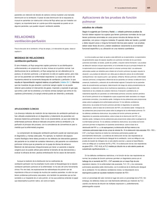 425
25 • Las pruebas de función pulmonar
25 • Las pruebas de función pulmonar
25 • Las pruebas de función pulmonar
Aplicaciones de las pruebas de función
pulmonar
estudios de cribado
Según lo sugerido por Comroe y Nadel, 252 cribado pulmonar pruebas de
Según lo sugerido por Comroe y Nadel, 252 cribado pulmonar pruebas de
Según lo sugerido por Comroe y Nadel, 252 cribado pulmonar pruebas de
función deben separar los sujetos que tienen pulmones normales de los que
tienen pulmones anormales en unos pocos minutos de tiempo de los
pacientes, con poca o ninguna molestia. El aparato debe ser barato y portátil
y debe requerir poca o ninguna formación técnica para operar. Las pruebas
deben estar libres de error y deben establecer claramente la anormalidad
funcional específico y su ubicación en una manera cuantitativa.
La única prueba que mejor se ajusta a esta definición es la espirometría. La espirometría
es generalmente capaz de separar aquellos con pulmones normales de los que tienen
pulmones anormales; es barato, puede ser portátil, y requiere menos formación. Las pruebas
de detección siempre incluyen espirometría, en el entendido de que la principal limitación de
la espirometría es la incapacidad para medir el volumen pulmonar total. Los exámenes
adicionales pueden ser añadidos para cribado de la función pulmonar ing según requiera la
situación. Las pruebas de detección son útiles para la detección precoz de la enfermedad
cardiopulmonar o tan siquiera pulmo- (por ejemplo, enfisema, fibrosis pulmonar, enfermedad
vascular pulmonar); el diagnóstico diferencial de los pacientes con disnea; la detección de la
presencia, localización y extensión de la enfermedad regional; Evaluación de los pacientes
antes de procedimientos quirúrgicos; determinación del riesgo de ciertos procedimientos de
diagnóstico; la detección precoz de la insuficiencia respiratoria y el seguimiento del
tratamiento en las unidades de cuidados intensivos; Evaluación cuantitativa de un
tratamiento específico en pacientes con enfermedad pulmonar conocida; examen periódico
de la función pulmonar en los trabajadores cuyas ocupaciones están asociados con riesgos
pulmonares conocidos; y los estudios epide- miológicos de las poblaciones para proporcionar
pistas sobre la patogenia de la enfermedad pulmonar. En los defectos ventilatorios
obstructivos, las pruebas de función pulmonar permiten el diagnóstico en pacientes
asintomáticos, sobre la base de la disminución del FEF y los estudios epide- miológicos de
las poblaciones para proporcionar pistas sobre la patogenia de la enfermedad pulmonar. En
los defectos ventilatorios obstructivos, las pruebas de función pulmonar permiten el
diagnóstico en pacientes asintomáticos, sobre la base de la disminución del FEF y los
estudios epide- miológicos de las poblaciones para proporcionar pistas sobre la patogenia de
la enfermedad pulmonar. En los defectos ventilatorios obstructivos, las pruebas de función
pulmonar permiten el diagnóstico en pacientes asintomáticos, sobre la base de la
disminución del FEF 25% -75% de espirogramas y la disminución del flujo máximo a los
disminución del FEF 25% -75% de espirogramas y la disminución del flujo máximo a los
disminución del FEF 25% -75% de espirogramas y la disminución del flujo máximo a los
volúmenes pulmonares bajos de las curvas de volumen flo-. En la obstrucción más avanzada, FEV 1, FEV 1 /
volúmenes pulmonares bajos de las curvas de volumen flo-. En la obstrucción más avanzada, FEV 1, FEV 1 /
volúmenes pulmonares bajos de las curvas de volumen flo-. En la obstrucción más avanzada, FEV 1, FEV 1 /
volúmenes pulmonares bajos de las curvas de volumen flo-. En la obstrucción más avanzada, FEV 1, FEV 1 /
CVF, y los flujos máximos en todos los volúmenes pulmonares pueden ser
anormalmente disminuido. La evidencia de obstrucción de las vías respiratorias se
puede asociar con una distribución desigual de la ventilación, como se refleja en una
prueba de lavado de nitrógeno de un solo aliento anormal, y asocia la hiperinflación,
como se refleja por un aumento de RV y FRC. Si la obstrucción de las vías respiratorias
es grave (FEV 1 / FVC <0,4), el TLC medida por dilución de un solo aliento puede ser
es grave (FEV 1 / FVC <0,4), el TLC medida por dilución de un solo aliento puede ser
es grave (FEV 1 / FVC <0,4), el TLC medida por dilución de un solo aliento puede ser
subestimado significativamente. 43,44
subestimado significativamente. 43,44
En los defectos ventilatorios restrictivos, si la función de las vías respiratorias es
normal, las pruebas de función pulmonar permiten un diagnóstico precoz por el
hallazgo de un aumento del FEV 1 / CVF asociada con un mayor flujo de aire
hallazgo de un aumento del FEV 1 / CVF asociada con un mayor flujo de aire
hallazgo de un aumento del FEV 1 / CVF asociada con un mayor flujo de aire
espiratorio máximo. En la enfermedad más avanzada, TLC, VC, y los volúmenes
pulmonares asociados están disminuidos, con la evidencia de la distribución desigual
de la ventilación. En los defectos ventilatorios mixtos, la interpretación de la
espirograma puede ser ayudada mediante el examen de FEV 1
espirograma puede ser ayudada mediante el examen de FEV 1
como un porcentaje del valor normal en lugar de como un porcentaje de la FVC; Sin
embargo, los defectos mixtos son más fácilmente definidos por medición de TLC
usando una técnica de dilución de múltiples respiración o, preferiblemente,
pletismografía corporal.
pacientes con retención de dióxido de carbono crónica muestran una marcada
disminución en la ventilación. A pesar de esta disminución de la respuesta es
inusual en pacientes con obstrucción crónica del flujo aéreo que son tratados con
oxígeno, es importante tener en cuenta que dicha respuesta se puede ver en
algunos pacientes, que pueden requerir ventilación asistida.
RELACIONES
ventilación-perfusión
Para la discusión de la ventilación, el flujo de sangre, y el intercambio de gases, véase el
capítulo 4.
MEDIDAS DE RELACIONES
ventilación-perfusión
El aire inhalado y el flujo sanguíneo capilar pulmonar no se distribuyeron
uniformemente o en proporción a la otra, incluso en el pulmón normal. Las
distribuciones de la ventilación y el flujo sanguíneo se ven alterados por la
postura, el volumen pulmonar, y el ejercicio no sólo en sujetos sanos, pero más
aún en los pacientes con enfermedad respiratoria. La causa más común de
hipoxemia arterial se incrementa desajuste de ventilación y perfusión, lo que
resulta en hipoventilación regional relativa a la perfusión ( étable 25-1 ). Mientras
resulta en hipoventilación regional relativa a la perfusión ( étable 25-1 ). Mientras
resulta en hipoventilación regional relativa a la perfusión ( étable 25-1 ). Mientras
que las muestras de gas alveolar y pulmonar sangre capilar no se puede
obtener para analizar el intercambio de gases, inspirado y expirado el gas (gas
que entra y salir de los alvéolos) y la mezcla venosa (sangre que entra en los
capilares pulmonares) y la sangre arterial puede ser obtenida y analizada.
APLICACIONES CLÍNICAS
Los diversos métodos de medición de las relaciones de ventilación-perfusión se
han utilizado ampliamente en el diagnóstico y tratamiento de pacientes con
diversos trastornos pulmonares. Esto no es sorprendente, ya que casi todas las
enfermedad pulmonar afecta el delicado encuentro entre la ventilación y la
perfusión al principio del proceso, con la coincidencia de convertirse en peor a
medida que la enfermedad progresa.
La comprensión de desajuste ventilación-perfusión puede ser esencial para
el diagnóstico y manejo adecuado. Por ejemplo, la medición del espacio
muerto fisiológico tiene ideas provisto en los defectos de intercambio gaseoso
del paciente en la unidad de cuidados intensivos y del paciente con embolismo
pulmonar crónica que se presenta con la queja de disnea de esfuerzo.
Medición de derivaciones intrapulmonares por tener un paciente a respirar
oxígeno puro se puede utilizar para estimar el tamaño de las derivaciones y
evaluar la eficacia de tera- péutica embolización de los vasos de derivación.
Aunque la medición de la distribución de los coeficientes de
ventilación-perfusión nos ha enseñado mucho sobre la fisiopatología de la relación
ventilación-perfusión pulmonar en la enfermedad, no ha sido útil como herramienta
clínica. Por otro lado, las exploraciones de radioisótopos de pulmón son de
importancia crítica en el manejo de muchos de nuestros pacientes, no sólo los que
tienen problemas pulmonares vasculares, sino también los pacientes que se han
sometido a un trasplante de un solo pulmón, en los que podemos entender el papel
que desempeña la pulmón nativo, así como el injerto.
 