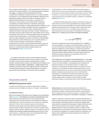 425.e5
25 • Las pruebas de función pulmonar
25 • Las pruebas de función pulmonar
25 • Las pruebas de función pulmonar
shunt, el espacio muerto fisiológico, y otros compartimentos o en términos de
relaciones de ventilación-perfusión. En un enfoque desarrollado por Wagner y
sus colegas, 205 el pulmón se asume constar de gran número de
sus colegas, 205 el pulmón se asume constar de gran número de
sus colegas, 205 el pulmón se asume constar de gran número de
compartimentos homogéneos en paralelo cada una con su propia ventilación,
flujo sanguíneo, y las concentraciones de gas apropiadas. Distribución de las
relaciones de ventilación-perfusión se evalúa con seis gases inertes de
diferente solubilidad disuelto en solución salina y se infunde por vía
intravenosa y al mismo tiempo a una velocidad constante. Bajo estas
circunstancias en el estado estacionario, la cantidad de cualquier gas
intercambio entre los alvéolos y la sangre capilar pulmonar es idéntica a la que
el intercambio entre los alvéolos y atmósfera. Para cada compartimento, la
cantidad de gas es una función de la relación ventilación-perfusión y el
coeficiente de partición sangre gas para el gas en cuestión, expresada como
una fracción de la de la sangre venosa mixta. Para el pulmón como un todo, la
concentración arterial mixto es una media ponderada de flujo de sangre de los
valores de varios compartimentos, y el nivel expirado media es de manera
similar una media ponderada de los valores de ventilación-compartimentales.
Estos parámetros se miden directamente, junto con el gasto cardíaco y el
volumen minuto de ventilación. Se utilizan para el cálculo de la
correspondiente venosa mixta y las concentraciones alveolares y luego una
distribución de relaciones de ventilación-perfusión que es compatible con el
arterial y las concentraciones de todos los gases alveolares de
concurrentemente ( EFIGS. 25-17 y 25-18 ).
concurrentemente ( EFIGS. 25-17 y 25-18 ).
concurrentemente ( EFIGS. 25-17 y 25-18 ).
concurrentemente ( EFIGS. 25-17 y 25-18 ).
concurrentemente ( EFIGS. 25-17 y 25-18 ).
Las limitaciones del método incluyen la precisión limitada de técnicas
cromatográficas actuales para el análi- sis de gas. Además, no proporciona
una solución única, porque las mismas concentraciones de los gases
arteriales y alveolares podrían resultar de otra distribución de la ventilación y la
perfusión en el pulmón. Wagner y colaboradores 206 también informó de una
perfusión en el pulmón. Wagner y colaboradores 206 también informó de una
perfusión en el pulmón. Wagner y colaboradores 206 también informó de una
modificación del método de gas inerte múltiple que permite la estimación de
los niveles de gases inertes en la sangre venosa periférica, en lugar de la
sangre arterial, que puede llegar a ser de interés clínico considerable.
Gasometría arterial
MEDIDAS DE gasometría arterial
Los determinantes fisiológicos de los niveles de oxígeno arterial y el equilibrio
ácido-base se revisan en detalle en el Capítulo 4 y el Capítulo 7, respectivamente.
Las mediciones invasivas
pH. El pH de la sangre se mide ahora casi por completo por el uso del electrodo
pH. El pH de la sangre se mide ahora casi por completo por el uso del electrodo
de pH ( eFig. 25-19 ). Este dispositivo se aprovecha del descubrimiento de que
de pH ( eFig. 25-19 ). Este dispositivo se aprovecha del descubrimiento de que
de pH ( eFig. 25-19 ). Este dispositivo se aprovecha del descubrimiento de que
existe una diferencia de potencial eléctrico a través de algunos tipos de
membranas de vidrio colocados entre soluciones de diferente pH. Mediante el
mantenimiento de un lado de la membrana a un pH conocido con una solución
tampón (pH = 6,84), el pH de la solución se coloca en el otro lado de la
membrana se puede calcular a partir de la diferencia de potencial generada,
usando la ecuación de Nernst. El electrodo de pH moderno se compone de dos
células. El medio de células de medición consiste en un tubo capilar de vidrio fino
sensible al pH que separa la muestra introducida (tan poco como 25 μ L) de la
sensible al pH que separa la muestra introducida (tan poco como 25 μ L) de la
sensible al pH que separa la muestra introducida (tan poco como 25 μ L) de la
solución tampón, y un electrodo de plata / cloruro de plata electroforesis para
llevar a cabo la diferencia de potencial generada a la
circuitos electrónicos. El medio de células de referencia por lo general contiene un
calomel (mercurio / cloruro de mercurio) electrodo en una solución de electrolitos para
proporcionar una tensión de referencia constante y está conectado a la célula un medio
de medición por un puente de contacto para completar el circuito. Estas dos células
están encerrados juntos en una chaqueta de sellado y se mantienen a una temperatura
constante (ver eFig. 25-19 ).
constante (ver eFig. 25-19 ).
constante (ver eFig. 25-19 ).
La diferencia de potencial generada a través de la membrana de vidrio es una
función lineal de la pH. Por lo tanto es generalmente ade- cuada para calibrar el
electrodo con dos soluciones tamponadas de pH conocido que abarcan una parte
importante del rango esperado en las muestras a medir. El rango normal de pH
arterial a nivel del mar es de 7.35 a 7.45 unidades. Incluso desviaciones
preliminares previas de este rango pueden ser interpretadas sólo examinando
también el P CO 2, haciendo uso de la ecuación de Henderson-Hasselbalch,
también el P CO 2, haciendo uso de la ecuación de Henderson-Hasselbalch,
también el P CO 2, haciendo uso de la ecuación de Henderson-Hasselbalch,
también el P CO 2, haciendo uso de la ecuación de Henderson-Hasselbalch,
para inferir si la desviación del pH se debe principalmente a un metabólico o
una causa respiratoria y si es debido a una alteración aguda o crónica. En el
uso clínico del metro pH ha demostrado ser un dispositivo robusto, fiable. Las
mediciones repetidas de una sola muestra por la misma caída instrumento
dentro de un estrecho rango de ± 0,02 unidad ( ± 2 SD). En general, es una buena
dentro de un estrecho rango de ± 0,02 unidad ( ± 2 SD). En general, es una buena
dentro de un estrecho rango de ± 0,02 unidad ( ± 2 SD). En general, es una buena
dentro de un estrecho rango de ± 0,02 unidad ( ± 2 SD). En general, es una buena
dentro de un estrecho rango de ± 0,02 unidad ( ± 2 SD). En general, es una buena
concordancia entre los valores obtenidos en muestras desconocidas por los
diferentes instrumentos utilizados por los laboratorios inscritos en los
programas de control de calidad (SD =
0,014 unidades de pH se ha obtenido en más de 800 laboratorios). 207 Este notable
0,014 unidades de pH se ha obtenido en más de 800 laboratorios). 207 Este notable
0,014 unidades de pH se ha obtenido en más de 800 laboratorios). 207 Este notable
exactitud depende de la integridad de la permeabilidad diferencial de la membrana
de vidrio con iones de hidrógeno. La permeabilidad puede ser alterada por la
deposición de proteína o por el desarrollo de grietas en la superficie de la
membrana. El control adecuado de calidad requiere que la calibración de pH se
comprobó en un punto antes de cada serie de determinaciones de pH y en dos
puntos principales cada 4 horas. Un número de soluciones de tampón de fosfato
estándar son adecuados para calibraciones de rutina y están disponibles
comercialmente. la contaminación de la proteína de la membrana se puede
minimizar mediante el lavado del electrodo con una solución de limpieza a
intervalos regulares (cada 10 muestras) y teniendo cuidado para seguir
inyecciones de sangre con inyecciones de solución salina (no de agua destilada).
Dióxido de carbono. Los primeros métodos químicos para la medición de las
Dióxido de carbono. Los primeros métodos químicos para la medición de las
concentraciones de gases en sangre fueron laboriosa y exigente. En ellas participaron
liberando dióxido de carbono y el oxígeno unido químicamente en la sangre mediante la
adición de agentes químicos de una muestra se mantiene en un recipiente cerrado. La
cantidad de gas liberado a continuación, se midió mediante un manométrica 208 o volumétrica 209
cantidad de gas liberado a continuación, se midió mediante un manométrica 208 o volumétrica 209
cantidad de gas liberado a continuación, se midió mediante un manométrica 208 o volumétrica 209
cantidad de gas liberado a continuación, se midió mediante un manométrica 208 o volumétrica 209
método. a continuación, el dióxido de carbono se absorbe selectivamente, y el
cambio de volumen permitido el cálculo del contenido de la muestra de sangre
de los dos gases. Estos métodos tediosos y técnicamente exigentes dieron
valores exactos del contenido de los dos gases en sangre. Determinación de la
presión requiere la medición del contenido de los gases en plasma solo,
después de separar el plasma de los glóbulos rojos en un sistema cerrado.
Alternativamente, de nuevo cálculo de la presión podría ser hecha por medición
del contenido de hemoglobina en la sangre combinado con mediciones y los
cálculos de las cantidades de los gases transportados en las células y las
proteínas de la sangre.
pH
HCO P CO
HCO P CO
= +
( )
×
-
6 10 03 0 44
3
2
.
Iniciar sesión
.
( )
 