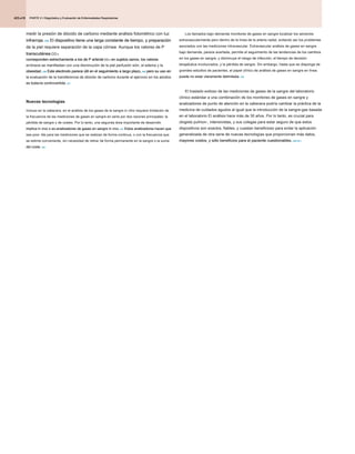 PARTE 2 • Diagnóstico y Evaluación de Enfermedades Respiratorias
PARTE 2 • Diagnóstico y Evaluación de Enfermedades Respiratorias
PARTE 2 • Diagnóstico y Evaluación de Enfermedades Respiratorias
425.e10
medir la presión de dióxido de carbono mediante análisis fotométrico con luz
infrarroja. 245 El dispositivo tiene una larga constante de tiempo, y preparación
infrarroja. 245 El dispositivo tiene una larga constante de tiempo, y preparación
infrarroja. 245 El dispositivo tiene una larga constante de tiempo, y preparación
de la piel requiere separación de la capa córnea. Aunque los valores de P
transcutánea CO 2
transcutánea CO 2
transcutánea CO 2
corresponden estrechamente a los de P arterial CO 2 en sujetos sanos, los valores
corresponden estrechamente a los de P arterial CO 2 en sujetos sanos, los valores
corresponden estrechamente a los de P arterial CO 2 en sujetos sanos, los valores
corresponden estrechamente a los de P arterial CO 2 en sujetos sanos, los valores
erróneos se manifiestan con una disminución de la piel perfusión sión, el edema y la
obesidad. 236 Este electrodo parece útil en el seguimiento a largo plazo, 246 pero su uso en
obesidad. 236 Este electrodo parece útil en el seguimiento a largo plazo, 246 pero su uso en
obesidad. 236 Este electrodo parece útil en el seguimiento a largo plazo, 246 pero su uso en
obesidad. 236 Este electrodo parece útil en el seguimiento a largo plazo, 246 pero su uso en
obesidad. 236 Este electrodo parece útil en el seguimiento a largo plazo, 246 pero su uso en
la evaluación de la transferencia de dióxido de carbono durante el ejercicio en los adultos
es todavía controvertida. 237
es todavía controvertida. 237
Nuevas tecnologías
Incluso en la cabecera, en el análisis de los gases de la sangre in vitro requiere limitación de
la frecuencia de las mediciones de gases en sangre en serie por dos razones principales: la
pérdida de sangre y de costes. Por lo tanto, una segunda área importante de desarrollo
implica in vivo o ex-analizadores de gases en sangre in vivo. 247 Estos analizadores hacen que
implica in vivo o ex-analizadores de gases en sangre in vivo. 247 Estos analizadores hacen que
implica in vivo o ex-analizadores de gases en sangre in vivo. 247 Estos analizadores hacen que
sea posi- ble para las mediciones que se realizan de forma continua, o con la frecuencia que
se estime conveniente, sin necesidad de retirar de forma permanente en la sangre o la suma
del coste. 248
del coste. 248
Los llamados bajo demanda monitores de gases en sangre localizar los sensores
extravascularmente pero dentro de la línea de la arteria radial, evitando así los problemas
asociados con las mediciones intravascular. Extravascular análisis de gases en sangre
bajo demanda, parece acertada, permite el seguimiento de las tendencias de los cambios
en los gases en sangre, y disminuye el riesgo de infección, el tiempo de decisión
terapéutica involucrados, y la pérdida de sangre. Sin embargo, hasta que se disponga de
grandes estudios de pacientes, el papel clínico de análisis de gases en sangre en línea
puede no estar claramente delimitada. 249
puede no estar claramente delimitada. 249
El traslado exitoso de las mediciones de gases de la sangre del laboratorio
clínico estándar a una combinación de los monitores de gases en sangre y
analizadores de punto de atención en la cabecera podría cambiar la práctica de la
medicina de cuidados agudos al igual que la introducción de la sangre-gas basada
en el laboratorio El análisis hace más de 30 años. Por lo tanto, es crucial para
ologists pulmon-, intensivistas, y sus colegas para estar seguro de que estos
dispositivos son exactos, fiables, y cuestan beneficioso para evitar la aplicación
generalizada de otra serie de nuevas tecnologías que proporcionan más datos,
mayores costos, y sólo beneficios para el paciente cuestionables. 250.251
mayores costos, y sólo beneficios para el paciente cuestionables. 250.251
 