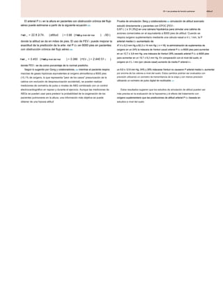 434.e1
25 • Las pruebas de función pulmonar
25 • Las pruebas de función pulmonar
25 • Las pruebas de función pulmonar
El arterial P O 2 en la altura en pacientes con obstrucción crónica del flujo
El arterial P O 2 en la altura en pacientes con obstrucción crónica del flujo
El arterial P O 2 en la altura en pacientes con obstrucción crónica del flujo
El arterial P O 2 en la altura en pacientes con obstrucción crónica del flujo
aéreo puede estimarse a partir de la siguiente ecuación 338 :
aéreo puede estimarse a partir de la siguiente ecuación 338 :
aéreo puede estimarse a partir de la siguiente ecuación 338 :
PAG altitud PAG a nivel del mar
PAG a nivel del mar
aO aO
2 2
22 8 2 74 0 68 50
= - ( ) + ( )
. . . ( )
donde la altitud se da en miles de pies. El uso de FEV 1 puede mejorar la
donde la altitud se da en miles de pies. El uso de FEV 1 puede mejorar la
donde la altitud se da en miles de pies. El uso de FEV 1 puede mejorar la
exactitud de la predicción de la arte- rial P O 2 en 8000 pies en pacientes
exactitud de la predicción de la arte- rial P O 2 en 8000 pies en pacientes
exactitud de la predicción de la arte- rial P O 2 en 8000 pies en pacientes
exactitud de la predicción de la arte- rial P O 2 en 8000 pies en pacientes
con obstrucción crónica del flujo aéreo 339 :
con obstrucción crónica del flujo aéreo 339 :
con obstrucción crónica del flujo aéreo 339 :
PAG PAG a nivel del mar
PAG a nivel del mar FEV
aO aO
2 2 1
0 453 0 386 2 440 51
= ( ) + ( ) +
. . . ( )
donde FEV 1 se da como porcentaje de lo normal predicho.
donde FEV 1 se da como porcentaje de lo normal predicho.
donde FEV 1 se da como porcentaje de lo normal predicho.
Prueba de simulación. Berg y colaboradores 340 simulación de altitud acercado
Prueba de simulación. Berg y colaboradores 340 simulación de altitud acercado
Prueba de simulación. Berg y colaboradores 340 simulación de altitud acercado
estudió directamente y pacientes con EPOC [FEV 1
estudió directamente y pacientes con EPOC [FEV 1
0,97 L ( ± 31,3%)] en una cámara hipobárica para simular una cabina de
0,97 L ( ± 31,3%)] en una cámara hipobárica para simular una cabina de
0,97 L ( ± 31,3%)] en una cámara hipobárica para simular una cabina de
aviones comerciales en el equivalente a 8000 pies de altitud. Cuando se
respira oxígeno suplementario mediante una cánula nasal a 4 L / min, la P
arterial media O 2 aumentado de
arterial media O 2 aumentado de
arterial media O 2 aumentado de
arterial media O 2 aumentado de
47.4 ± 6,3 mm Hg a 82,3 ± 14 mm Hg ( n = 18). la administración de suplementos de
47.4 ± 6,3 mm Hg a 82,3 ± 14 mm Hg ( n = 18). la administración de suplementos de
47.4 ± 6,3 mm Hg a 82,3 ± 14 mm Hg ( n = 18). la administración de suplementos de
47.4 ± 6,3 mm Hg a 82,3 ± 14 mm Hg ( n = 18). la administración de suplementos de
47.4 ± 6,3 mm Hg a 82,3 ± 14 mm Hg ( n = 18). la administración de suplementos de
47.4 ± 6,3 mm Hg a 82,3 ± 14 mm Hg ( n = 18). la administración de suplementos de
47.4 ± 6,3 mm Hg a 82,3 ± 14 mm Hg ( n = 18). la administración de suplementos de
oxígeno en un 24% la máscara de Venturi causó arterial P O 2 a 8000 pies para aumentar
oxígeno en un 24% la máscara de Venturi causó arterial P O 2 a 8000 pies para aumentar
oxígeno en un 24% la máscara de Venturi causó arterial P O 2 a 8000 pies para aumentar
oxígeno en un 24% la máscara de Venturi causó arterial P O 2 a 8000 pies para aumentar
en un 12,7 ± 3,8 mm Hg; una máscara de Venturi 28% causado arterial P O 2 a 8000 pies
en un 12,7 ± 3,8 mm Hg; una máscara de Venturi 28% causado arterial P O 2 a 8000 pies
en un 12,7 ± 3,8 mm Hg; una máscara de Venturi 28% causado arterial P O 2 a 8000 pies
en un 12,7 ± 3,8 mm Hg; una máscara de Venturi 28% causado arterial P O 2 a 8000 pies
en un 12,7 ± 3,8 mm Hg; una máscara de Venturi 28% causado arterial P O 2 a 8000 pies
en un 12,7 ± 3,8 mm Hg; una máscara de Venturi 28% causado arterial P O 2 a 8000 pies
para aumentar en un 19,7 ± 8,2 mm Hg. En comparación con el nivel del suelo, el
para aumentar en un 19,7 ± 8,2 mm Hg. En comparación con el nivel del suelo, el
para aumentar en un 19,7 ± 8,2 mm Hg. En comparación con el nivel del suelo, el
oxígeno en 4 L / min (por cánula nasal) aumento de media P arterial O 2
oxígeno en 4 L / min (por cánula nasal) aumento de media P arterial O 2
oxígeno en 4 L / min (por cánula nasal) aumento de media P arterial O 2
un 9,9 ± 12.6 mm Hg; 24% y 28% máscaras Venturi no causaron P arterial media O 2 aumentar
un 9,9 ± 12.6 mm Hg; 24% y 28% máscaras Venturi no causaron P arterial media O 2 aumentar
un 9,9 ± 12.6 mm Hg; 24% y 28% máscaras Venturi no causaron P arterial media O 2 aumentar
un 9,9 ± 12.6 mm Hg; 24% y 28% máscaras Venturi no causaron P arterial media O 2 aumentar
un 9,9 ± 12.6 mm Hg; 24% y 28% máscaras Venturi no causaron P arterial media O 2 aumentar
un 9,9 ± 12.6 mm Hg; 24% y 28% máscaras Venturi no causaron P arterial media O 2 aumentar
por encima de los valores a nivel del suelo. Estos cambios podrían ser evaluados con
precisión utilizando un oxímetro de transmitancia de la oreja y con menos precisión
utilizando un oxímetro de pulso digital de reutilizable. 341
utilizando un oxímetro de pulso digital de reutilizable. 341
Según lo sugerido por Gong y colaboradores, 338 mientras el paciente respira
Según lo sugerido por Gong y colaboradores, 338 mientras el paciente respira
Según lo sugerido por Gong y colaboradores, 338 mientras el paciente respira
mezclas de gases hipóxicas equivalentes al oxígeno atmosférica a 8000 pies
(15,1% de oxígeno, lo que representa "peor de los casos" presurización de la
cabina con exclusión de despresurización accidental), se pueden realizar
mediciones de oximetría de pulso o niveles de ABG combinado con un control
electrocardiográfico en reposo y durante el ejercicio. Aunque las mediciones de
ABGs se pueden usar para predecir la probabilidad de la oxigenación de los
pacientes pulmonares en la altura, una información más objetiva se puede
obtener de una hipoxia altitud
Estos resultados sugieren que los estudios de simulación de altitud pueden ser
más precisa en la evaluación de la hipoxemia y el efecto del tratamiento con
oxígeno suplementario que las predicciones de altitud arterial P O 2 basada en
oxígeno suplementario que las predicciones de altitud arterial P O 2 basada en
oxígeno suplementario que las predicciones de altitud arterial P O 2 basada en
oxígeno suplementario que las predicciones de altitud arterial P O 2 basada en
estudios a nivel del suelo.
 