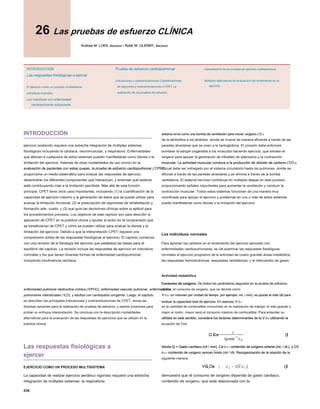 436
26 Las pruebas de esfuerzo CLÍNICA
26 Las pruebas de esfuerzo CLÍNICA
Andrew M. LUKS, Maryland • Robb W. GLENNY, Maryland
Andrew M. LUKS, Maryland • Robb W. GLENNY, Maryland
Andrew M. LUKS, Maryland • Robb W. GLENNY, Maryland
Andrew M. LUKS, Maryland • Robb W. GLENNY, Maryland
INTRODUCCIÓN
Las respuestas fisiológicas a ejercer
El ejercicio como un proceso multisistema
individuos normales
Los individuos con enfermedad
cardiopulmonar subyacente
Prueba de esfuerzo cardiopulmonar
Indicaciones y contraindicaciones Consideraciones
de seguridad y contraindicaciones a CPET La
realización de las pruebas de esfuerzo
Interpretación de las pruebas de ejercicio cardiopulmonar
Métodos alternativos de evaluación del rendimiento en el
ejercicio
INTRODUCCIÓN
ejercicio sostenido requiere una estrecha integración de múltiples sistemas
fisiológicos incluyendo la cardiaca, neuromuscular, y respiratorio. Enfermedades
que afectan a cualquiera de estos sistemas pueden manifestarse como disnea o la
limitación del ejercicio. Además de otras modalidades de uso común en la
evaluación de pacientes con estas quejas, la prueba de esfuerzo cardiopulmonar ( CPET)
evaluación de pacientes con estas quejas, la prueba de esfuerzo cardiopulmonar ( CPET)
evaluación de pacientes con estas quejas, la prueba de esfuerzo cardiopulmonar ( CPET)
proporciona un medio sistemático para evaluar las respuestas de ejercicio,
desentrañar los diferentes componentes que interactúan, y entender qué sistema
está contribuyendo más a la limitación percibida. Más allá de esta función
principal, CPET tiene otros usos importantes, incluyendo (1) la cuantificación de la
capacidad de ejercicio máximo y la generación de datos que se puede utilizar para
evaluar la limitación funcional, (2) la prescripción de regímenes de rehabilitación y
formación ade- cuado, y (3) que guía las decisiones clínicas sobre la aptitud para
los procedimientos previstos. Los objetivos de este capítulo son para describir la
aplicación de CPET en la práctica clínica y ayudar al lector en la comprensión que
se beneficiarían de CPET y cómo se pueden utilizar para evaluar la disnea y la
limitación del ejercicio. Debido a que la interpretación CPET requiere una
comprensión sólida de las respuestas fisiológicas al ejercicio, El capítulo comienza
con una revisión de la fisiología del ejercicio que establece las bases para el
equilibrio del capítulo. La revisión incluye las respuestas de ejercicio en individuos
normales y los que tienen diversas formas de enfermedad cardiopulmonar,
incluyendo insuficiencia cardíaca,
enfermedad pulmonar obstructiva crónica ( EPOC), enfermedad vascular pulmonar, enfermedades
enfermedad pulmonar obstructiva crónica ( EPOC), enfermedad vascular pulmonar, enfermedades
enfermedad pulmonar obstructiva crónica ( EPOC), enfermedad vascular pulmonar, enfermedades
pulmonares intersticiales ( ILD), y adultos con cardiopatía congénita. Luego, el capítulo
pulmonares intersticiales ( ILD), y adultos con cardiopatía congénita. Luego, el capítulo
se describen las principales indicaciones y contraindicaciones de CPET, revisa las
diversas opciones para la realización de pruebas de esfuerzo, y padres presiones para
probar un enfoque interpretación. Se concluye con la descripción modalidades
alternativas para la evaluación de las respuestas de ejercicios que se utilizan en la
práctica clínica.
Las respuestas fisiológicas a
ejercer
EJERCICIO COMO UN PROCESO MULTISISTEMA
La capacidad de realizar ejercicio aeróbico vigoroso requiere una estrecha
integración de múltiples sistemas. la respiratoria
sistema sirve como una bomba de ventilación para mover oxígeno ( O 2)
sistema sirve como una bomba de ventilación para mover oxígeno ( O 2)
sistema sirve como una bomba de ventilación para mover oxígeno ( O 2)
sistema sirve como una bomba de ventilación para mover oxígeno ( O 2)
de la atmósfera a los alvéolos, donde se mueve de manera eficiente a través de las
paredes alveolares que se unen a la hemoglobina. El corazón debe entonces
bombear la sangre oxigenada a los músculos haciendo ejercicio, que extraen el
oxígeno para apoyar la generación de trifosfato de adenosina y la contracción
muscular. La actividad muscular conduce a la producción de dióxido de carbono ( CO 2),
muscular. La actividad muscular conduce a la producción de dióxido de carbono ( CO 2),
muscular. La actividad muscular conduce a la producción de dióxido de carbono ( CO 2),
muscular. La actividad muscular conduce a la producción de dióxido de carbono ( CO 2),
el cual debe ser entregado por el sistema circulatorio hasta los pulmones, donde se
difunde a través de las paredes alveolares y se elimina a través de la bomba
ventilatoria. El sistema nervioso contribuye en múltiples etapas en este proceso,
proporcionando señales importantes para aumentar la ventilación y conducir la
contracción muscular. Todos estos sistemas funcionan de una manera muy
coordinada para apoyar el ejercicio y problemas en uno o más de estos sistemas
puede manifestarse como disnea o la limitación del ejercicio.
Los individuos normales
Para apreciar los cambios en el rendimiento del ejercicio asociado con
enfermedades cardiopulmonares, es útil examinar las respuestas fisiológicas
normales al ejercicio progresivo de la actividad de cuatro grandes áreas-metabólica,
las respuestas hemodinámicas, respuestas ventilatorias, y el intercambio de gases.
Actividad metabólica
Consumo de oxigeno. De todos los parámetros seguidos en la prueba de esfuerzo
Consumo de oxigeno. De todos los parámetros seguidos en la prueba de esfuerzo
clínica, el consumo de oxígeno, que se denota como
V O 2 ( un volumen por unidad de tiempo, por ejemplo, mL / min), es quizás el más útil para
V O 2 ( un volumen por unidad de tiempo, por ejemplo, mL / min), es quizás el más útil para
V O 2 ( un volumen por unidad de tiempo, por ejemplo, mL / min), es quizás el más útil para
V O 2 ( un volumen por unidad de tiempo, por ejemplo, mL / min), es quizás el más útil para
V O 2 ( un volumen por unidad de tiempo, por ejemplo, mL / min), es quizás el más útil para
evaluar la capacidad total de ejercicio. En esencia, V O 2
evaluar la capacidad total de ejercicio. En esencia, V O 2
evaluar la capacidad total de ejercicio. En esencia, V O 2
evaluar la capacidad total de ejercicio. En esencia, V O 2
es la cantidad de combustible consumido en la realización de trabajo; el más grande o
mejor el motor, mayor será el consumo máximo de combustible. Para entender su
utilidad en este sentido, considere los factores determinantes de la V O 2 utilizando la
utilidad en este sentido, considere los factores determinantes de la V O 2 utilizando la
utilidad en este sentido, considere los factores determinantes de la V O 2 utilizando la
utilidad en este sentido, considere los factores determinantes de la V O 2 utilizando la
utilidad en este sentido, considere los factores determinantes de la V O 2 utilizando la
ecuación de Fick:
dónde Q = Gasto cardiaco (ml / min), Ca O 2 = contenido de oxígeno arterial (mL / dL), y CV
dónde Q = Gasto cardiaco (ml / min), Ca O 2 = contenido de oxígeno arterial (mL / dL), y CV
dónde Q = Gasto cardiaco (ml / min), Ca O 2 = contenido de oxígeno arterial (mL / dL), y CV
dónde Q = Gasto cardiaco (ml / min), Ca O 2 = contenido de oxígeno arterial (mL / dL), y CV
dónde Q = Gasto cardiaco (ml / min), Ca O 2 = contenido de oxígeno arterial (mL / dL), y CV
dónde Q = Gasto cardiaco (ml / min), Ca O 2 = contenido de oxígeno arterial (mL / dL), y CV
dónde Q = Gasto cardiaco (ml / min), Ca O 2 = contenido de oxígeno arterial (mL / dL), y CV
O 2 = contenido de oxígeno venoso mixto (ml / dl). Reorganización de la relación de la
O 2 = contenido de oxígeno venoso mixto (ml / dl). Reorganización de la relación de la
O 2 = contenido de oxígeno venoso mixto (ml / dl). Reorganización de la relación de la
O 2 = contenido de oxígeno venoso mixto (ml / dl). Reorganización de la relación de la
siguiente manera,
demuestra que el consumo de oxígeno depende de gasto cardiaco;
contenido de oxígeno, que está relacionada con la
Q Ca
V
Cv OO
Cv OO O
=
-
2
2 2
1
()
VQ Ca CV
O O O
2 2 2 2
= -
( ) ()
 
