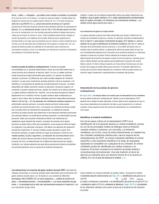 PARTE 2 • Diagnóstico y Evaluación de Enfermedades Respiratorias
PARTE 2 • Diagnóstico y Evaluación de Enfermedades Respiratorias
PARTE 2 • Diagnóstico y Evaluación de Enfermedades Respiratorias
452
método. A pesar de la evidencia disponible indica que estas mediciones son
factibles y que el gasto cardíaco y V O 2 están estrechamente correlacionados
factibles y que el gasto cardíaco y V O 2 están estrechamente correlacionados
factibles y que el gasto cardíaco y V O 2 están estrechamente correlacionados
factibles y que el gasto cardíaco y V O 2 están estrechamente correlacionados
factibles y que el gasto cardíaco y V O 2 están estrechamente correlacionados
tanto en sujetos normales y en individuos con insuficiencia cardíaca, 223 su
tanto en sujetos normales y en individuos con insuficiencia cardíaca, 223 su
tanto en sujetos normales y en individuos con insuficiencia cardíaca, 223 su
utilidad clínica sigue siendo poco clara. 221
utilidad clínica sigue siendo poco clara. 221
Las indicaciones de gases en sangre arterial
Los gases arteriales proporcionan datos adicionales que ayudan a diferenciar las
causas de la limitación al ejercicio y disnea. En particular, permiten la determinación
de la (1) (Aa) P O 2 para evaluar el intercambio de gases; (2) P arterial CO 2 como el
de la (1) (Aa) P O 2 para evaluar el intercambio de gases; (2) P arterial CO 2 como el
de la (1) (Aa) P O 2 para evaluar el intercambio de gases; (2) P arterial CO 2 como el
de la (1) (Aa) P O 2 para evaluar el intercambio de gases; (2) P arterial CO 2 como el
de la (1) (Aa) P O 2 para evaluar el intercambio de gases; (2) P arterial CO 2 como el
de la (1) (Aa) P O 2 para evaluar el intercambio de gases; (2) P arterial CO 2 como el
de la (1) (Aa) P O 2 para evaluar el intercambio de gases; (2) P arterial CO 2 como el
estándar de oro para la identificación de limitación ventilatoria; (3) V RE/ V T como un
estándar de oro para la identificación de limitación ventilatoria; (3) V RE/ V T como un
estándar de oro para la identificación de limitación ventilatoria; (3) V RE/ V T como un
estándar de oro para la identificación de limitación ventilatoria; (3) V RE/ V T como un
estándar de oro para la identificación de limitación ventilatoria; (3) V RE/ V T como un
indicador de la enfermedad vascular pulmonar; y (4) el déficit de bases como un
sustituto para la acidosis láctica. La gasometría arterial se puede medir ya sea una
vez inmediatamente después de la conclusión de la prueba de esfuerzo o a intervalos
repetidos a través de la prueba. Ambos métodos de muestreo permiten la
determinación de la fracción de espacio muerto al cierre de ejercicio, mientras que el
último método también permite estimar aproximadamente la posición del umbral
tilatory venture. El último enfoque requiere una línea arterial mientras que una sola
punción de la aguja se puede utilizar para el primero. El operador debe tener en
cuenta que la punción arterial después de un esfuerzo máximo puede causar una
reacción vagal e hipotensión, especialmente en pacientes más jóvenes.
Interpretación de las pruebas de ejercicio
cardiopulmonar
En Figura 26-9 , Un enfoque básico se muestra para la interpretación de los resultados
En Figura 26-9 , Un enfoque básico se muestra para la interpretación de los resultados
En Figura 26-9 , Un enfoque básico se muestra para la interpretación de los resultados
de las pruebas de ejercicio cardiopulmonar. Debido a que la interpretación CPET
depende de la calidad de datos altamente, el lector debe primero asegúrese de que no
hay errores sistemáticos de recolección de datos y que el paciente dio un esfuerzo
completo. Varios aspectos clave del proceso de interpretación se considerábamos
como sigue.
Identificar el umbral ventilatorio
Uno de los pasos críticos en la interpretación CPET es la
identificación de si el paciente alcanza un umbral ventilatorio, porque
es uno de los principales medios de distinguir entre la limitación
vascular cardiaca o pulmonar, por una parte, y la limitación
ventilatoria, por el otro. Como se indica anteriormente, en realidad hay
dos umbrales ventilatorios distintos pero, para la mayoría de las
interpretaciones de CPET, es menos importante identificar el umbral
específico y más importante identificar si el rango de respuestas
esperadas es compatible con cualquiera de los umbrales. El umbral
ventilatorio puede ser identificado por medios invasivos y no
invasivos. El primero consiste en la medición de lactato arterial o
concentraciones de bicarbonato. Una sola medición al cierre de
ejercicio es suficiente para una decisión binaria de si se alcanza el
umbral, V O 2 en el que se alcanza el umbral. 13.224
umbral, V O 2 en el que se alcanza el umbral. 13.224
umbral, V O 2 en el que se alcanza el umbral. 13.224
umbral, V O 2 en el que se alcanza el umbral. 13.224
umbral, V O 2 en el que se alcanza el umbral. 13.224
umbral, V O 2 en el que se alcanza el umbral. 13.224
Varios métodos no invasivos también se pueden utilizar, incluyendo el método
V-pendiente