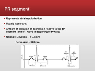 12
PR segment
 Represents atrial repolarization.
 Usually isoelectric.
 Amount of elevation or depression relative to the TP
segment (end of T wave to beginning of P wave)
 Normal : Elevation < 0.5mm
Depression < 0.8mm
 