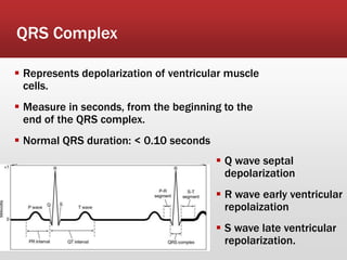 QRS Complex
 Represents depolarization of ventricular muscle
cells.
 Measure in seconds, from the beginning to the
end of the QRS complex.
 Normal QRS duration: < 0.10 seconds
 Q wave septal
depolarization
 R wave early ventricular
repolaization
 S wave late ventricular
repolarization.
 