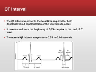 QT Interval
 The QT interval represents the total time required for both
depolarization & repolarization of the ventricles to occur.
 It is measured from the beginning of QRS complex to the end of T
wave.
 The normal QT interval ranges from 0.35 to 0.44 seconds.
 