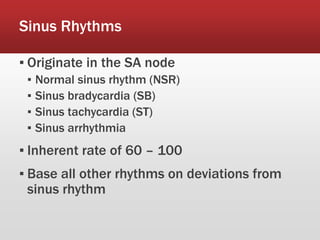 Sinus Rhythms
▪ Originate in the SA node
▪ Normal sinus rhythm (NSR)
▪ Sinus bradycardia (SB)
▪ Sinus tachycardia (ST)
▪ Sinus arrhythmia
▪ Inherent rate of 60 – 100
▪ Base all other rhythms on deviations from
sinus rhythm
 