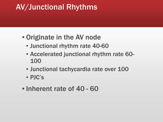 AV/Junctional Rhythms
▪ Originate in the AV node
▪ Junctional rhythm rate 40-60
▪ Accelerated junctional rhythm rate 60-
100
▪ Junctional tachycardia rate over 100
▪ PJC’s
▪ Inherent rate of 40 - 60
 