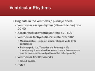 Ventricular Rhythms
▪ Originate in the ventricles / purkinje fibers
▪ Ventricular escape rhythm (idioventricular) rate
20-40
▪ Accelerated idioventricular rate 42 - 100
▪ Ventricular tachycardia (VT) rate over 102
▪ Monomorphic – regular, similar shaped wide QRS
complexes
▪ Polymorphic (i.e. Torsades de Pointes) – life
threatening if sustained for more than a few seconds
due to poor cardiac output from the tahchycardia)
▪ Ventricular fibrillation (VF)
▪ Fine & coarse
▪ PVC’s
 
