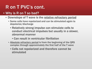 R on T PVC’s cont.
▪ Why is R on T so bad?
▪ Downslope of T wave is the relative refractory period
▪ Some cells have repolarized and can be stimulated again to
depolarize/discharge
▪ Relatively strong impulse can stimulate cells to
conduct electrical impulses but usually in a slower,
abnormal manner
▪ Can result in ventricular fibrillation
▪ Absolute refractory period is from the beginning of the QRS
complex through approximately the first half of the T wave
▪ Cells not repolarized and therefore cannot be
stimulated
 