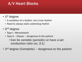 A/V Heart Blocks
▪ 1st degree
▪ A condition of a rhythm, not a true rhythm
▪ Need to always state underlying rhythm
▪ 2nd degree
▪ Type I - Wenckebach
▪ Type II – Classic – dangerous to the patient
▪ Can be variable (periodic) or have a set
conduction ratio (ex. 2:1)
▪ 3rd degree (Complete) – dangerous to the patient
 